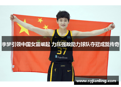 李梦引领中国女篮崛起 力压强敌助力球队夺冠成就传奇
